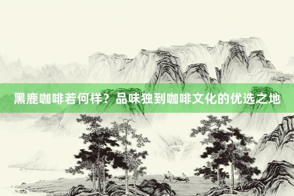 黑鹿咖啡若何样？品味独到咖啡文化的优选之地