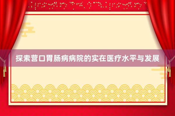 探索营口胃肠病病院的实在医疗水平与发展